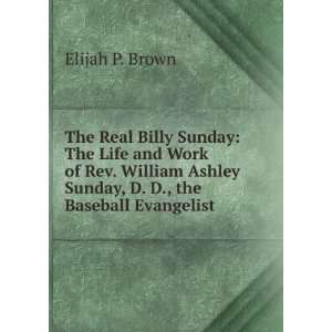 The Real Billy Sunday The Life and Work of Rev. William Ashley Sunday 